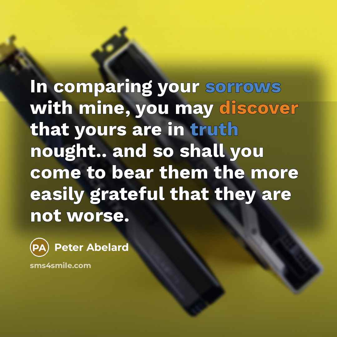“In comparing your sorrows with mine, you may discover that yours are in truth nought.. and so shall you come to bear them the more easily grateful that they are not worse.” quote by Peter Abelard