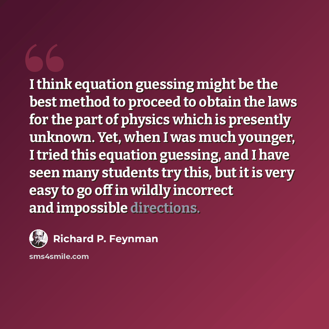 “I think equation guessing might be the best method to proceed to obtain the laws for the part of physics which is presently unknown. Yet, when I was much younger, I tried this equation guessing, and I have seen many students try this, but it is very easy to go off in wildly incorrect and…” quote by Richard P. Feynman