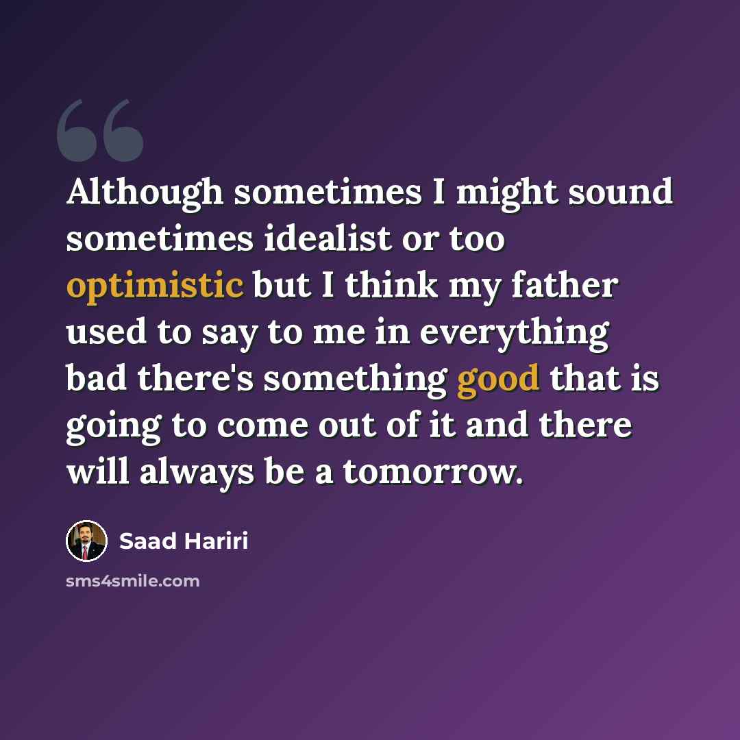“Although sometimes I might sound sometimes idealist or too optimistic but I think my father used to say to me in everything bad there's something good that is going to come out of it and there will always be a tomorrow.” quote by Saad Hariri