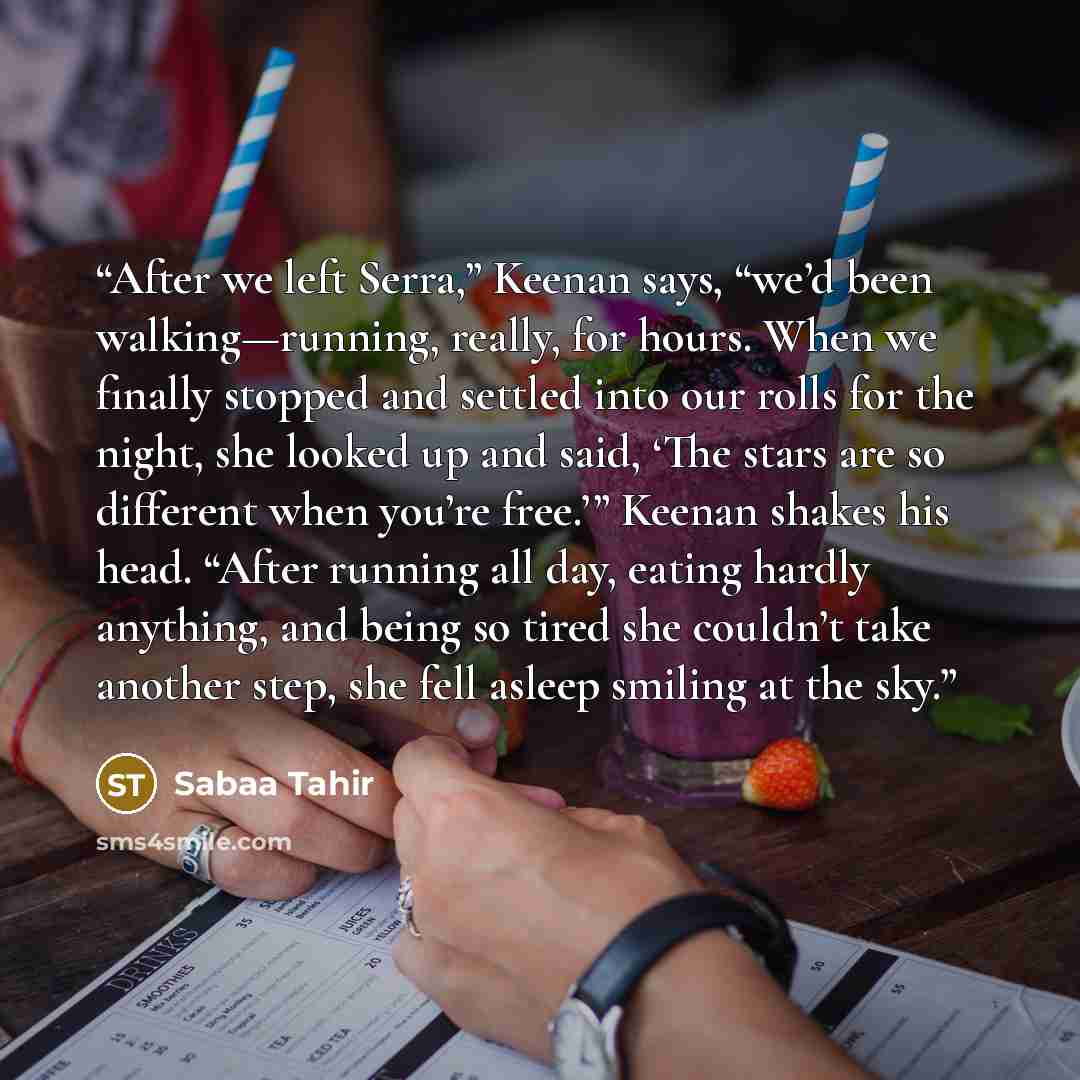 “After we left Serra,” Keenan says, “we’d been walking—running, really, for hours. When we finally stopped and settled into our rolls for the night, she looked up and said, ‘The stars are so different when you’re free.’” Keenan shakes his head. “After running all day, eating hardly anything, and…” quote by Sabaa Tahir