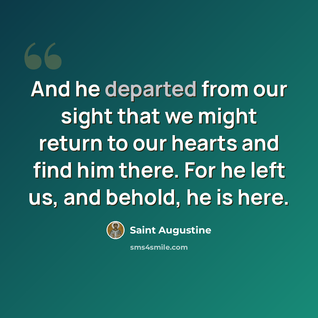 “And he departed from our sight that we might return to our hearts and find him there. For he left us, and behold, he is here.” quote by Saint Augustine