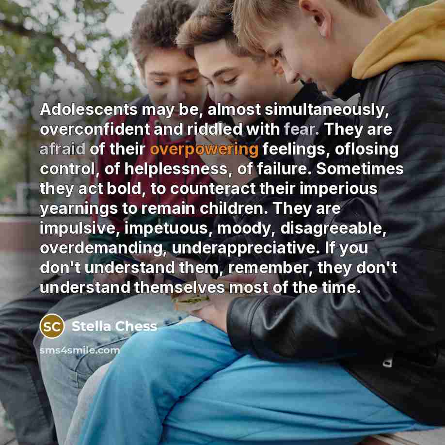 “Adolescents may be, almost simultaneously, overconfident and riddled with fear. They are afraid of their overpowering feelings, oflosing control, of helplessness, of failure. Sometimes they act bold, to counteract their imperious yearnings to remain children. They are impulsive, impetuous, moody…” quote by Stella Chess