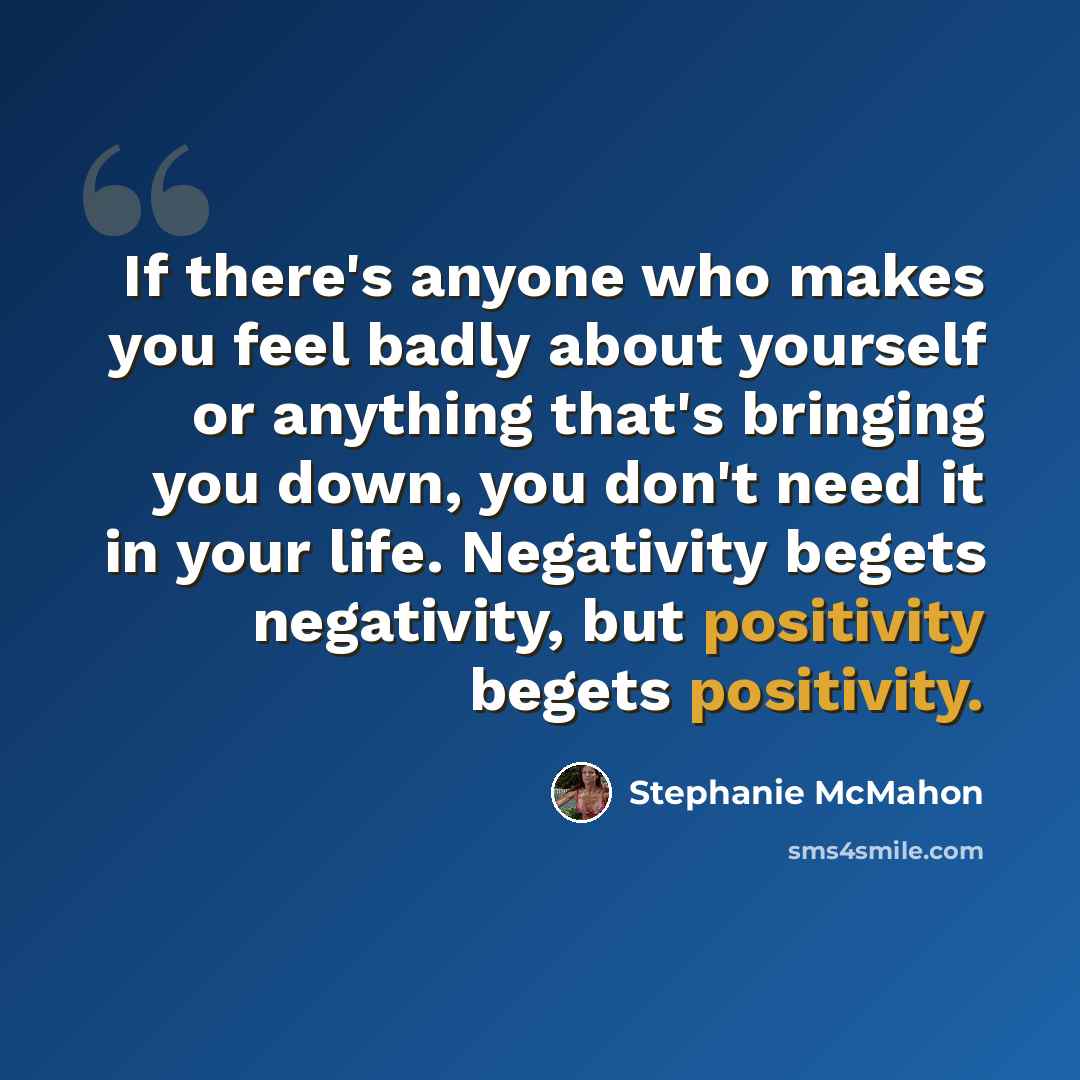 “If there's anyone who makes you feel badly about yourself or anything that's bringing you down, you don't need it in your life. Negativity begets negativity, but positivity begets positivity.” quote by Stephanie McMahon