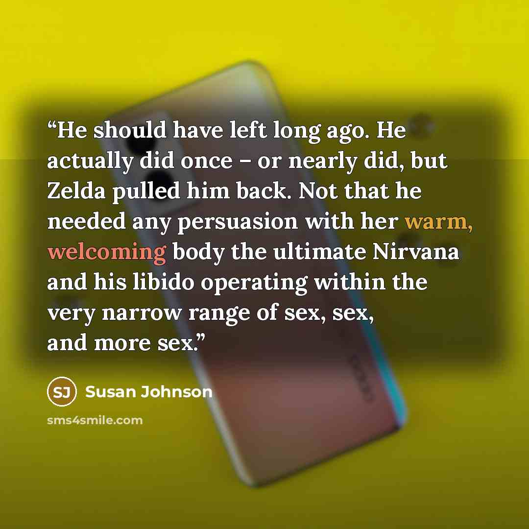 “He should have left long ago. He actually did once – or nearly did, but Zelda pulled him back. Not that he needed any persuasion with her warm, welcoming body the ultimate Nirvana and his libido operating within the very narrow range of sex, sex, and more sex.” quote by Susan Johnson