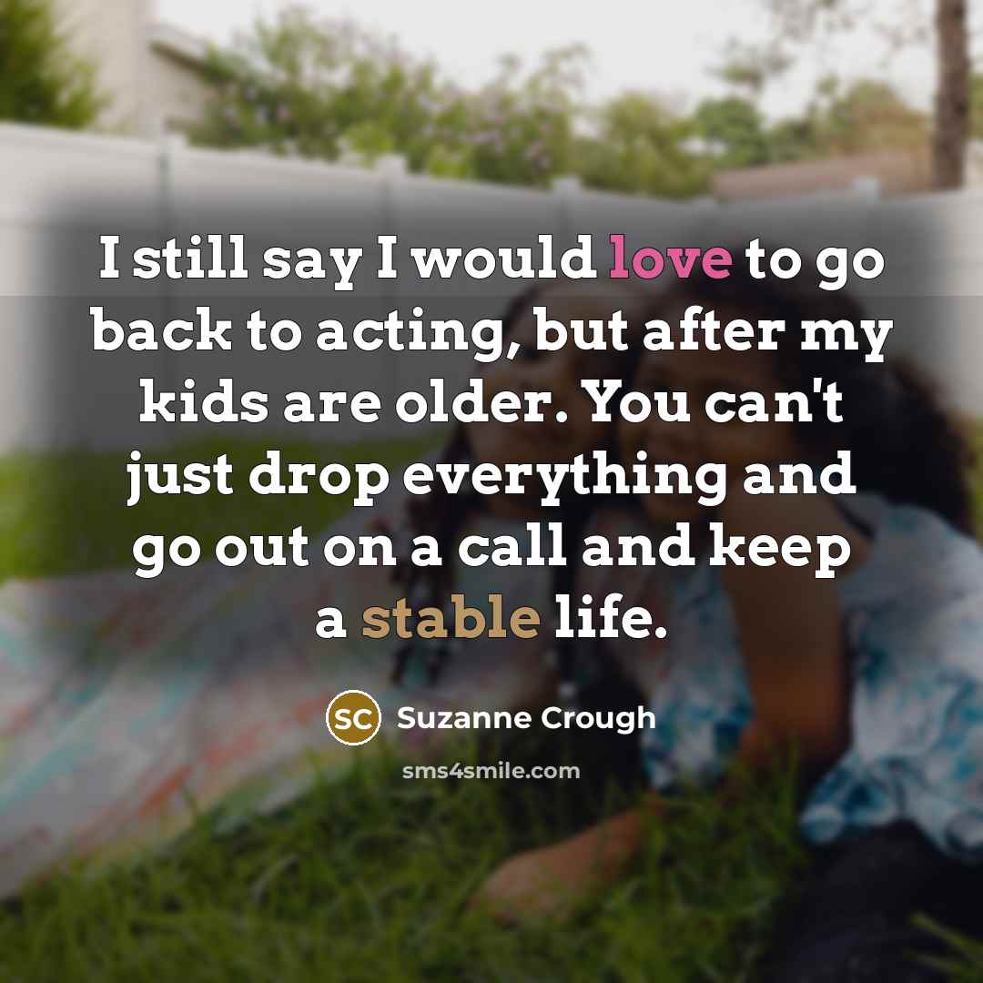 “I still say I would love to go back to acting, but after my kids are older. You can't just drop everything and go out on a call and keep a stable life.” quote by Suzanne Crough