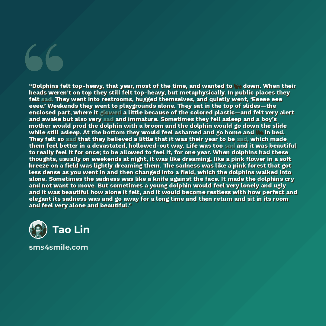 “Dolphins felt top-heavy, that year, most of the time, and wanted to lie down. When their heads weren’t on top they still felt top-heavy, but metaphysically. In public places they felt sad. They went into restrooms, hugged themselves, and quietly went, ‘Eeeee eee eeee.’ Weekends they went to…” quote by Tao Lin