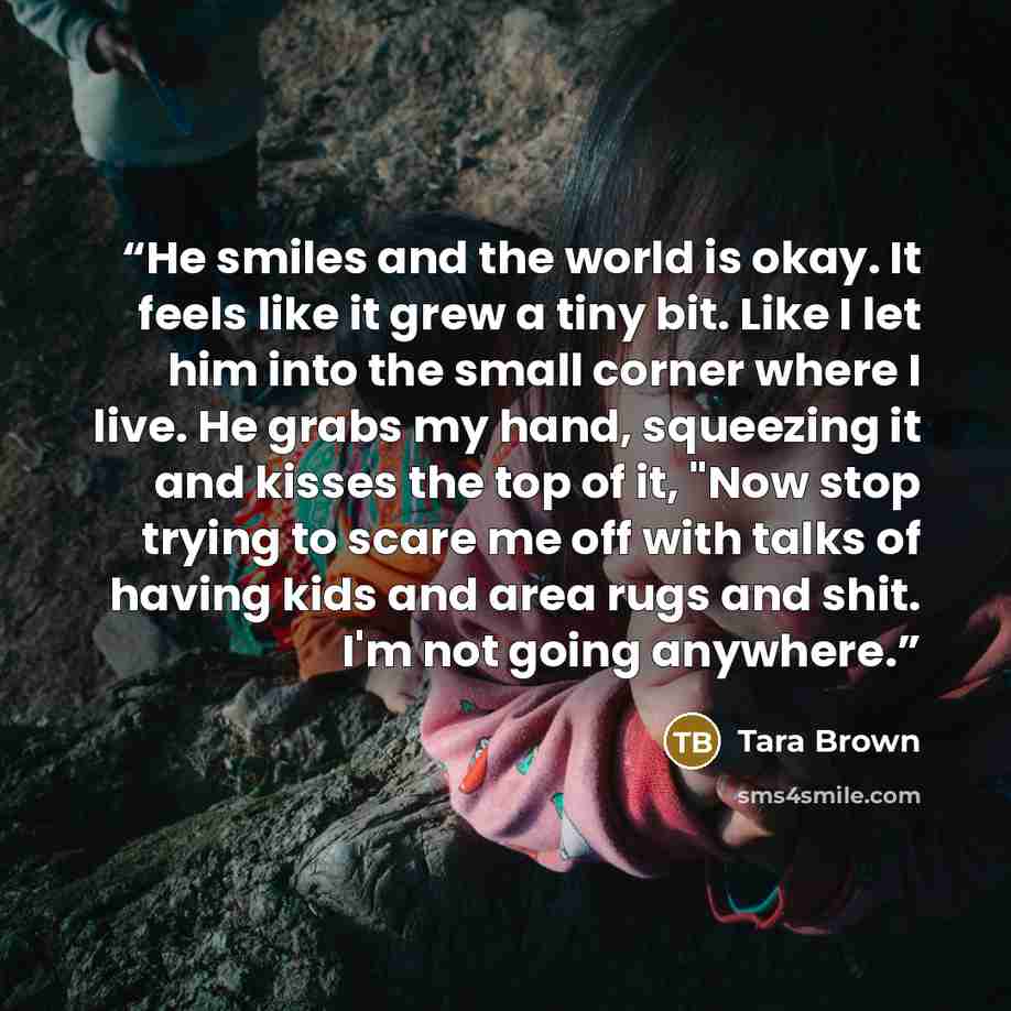 “He smiles and the world is okay. It feels like it grew a tiny bit. Like I let him into the small corner where I live. He grabs my hand, squeezing it and kisses the top of it, "Now stop trying to scare me off with talks of having kids and area rugs and shit. I'm not going anywhere.” quote by Tara Brown
