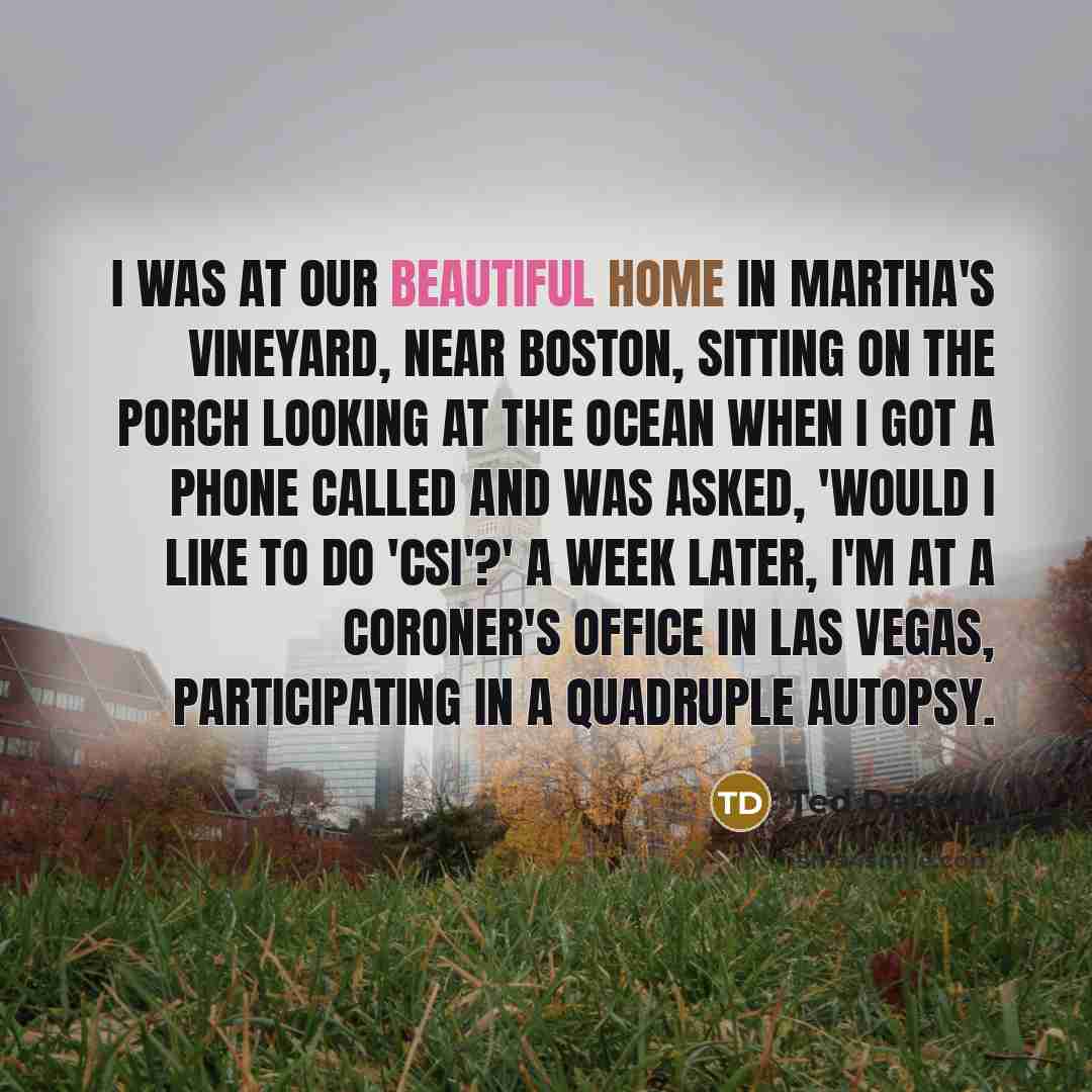 “I was at our beautiful home in Martha's Vineyard, near Boston, sitting on the porch looking at the ocean when I got a phone called and was asked, 'Would I like to do 'CSI'?' A week later, I'm at a coroner's office in Las Vegas, participating in a quadruple autopsy.” quote by Ted Danson