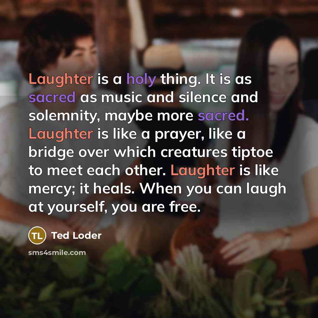 “Laughter is a holy thing. It is as sacred as music and silence and solemnity, maybe more sacred. Laughter is like a prayer, like a bridge over which creatures tiptoe to meet each other. Laughter is like mercy; it heals. When you can laugh at yourself, you are free.” quote by Ted Loder