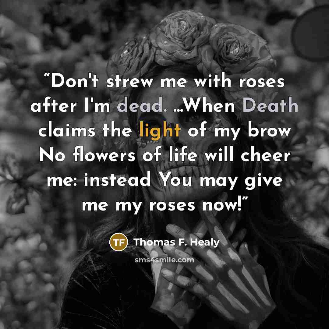“Don't strew me with roses after I'm dead. ...When Death claims the light of my brow No flowers of life will cheer me: instead You may give me my roses now!” quote by Thomas F. Healy