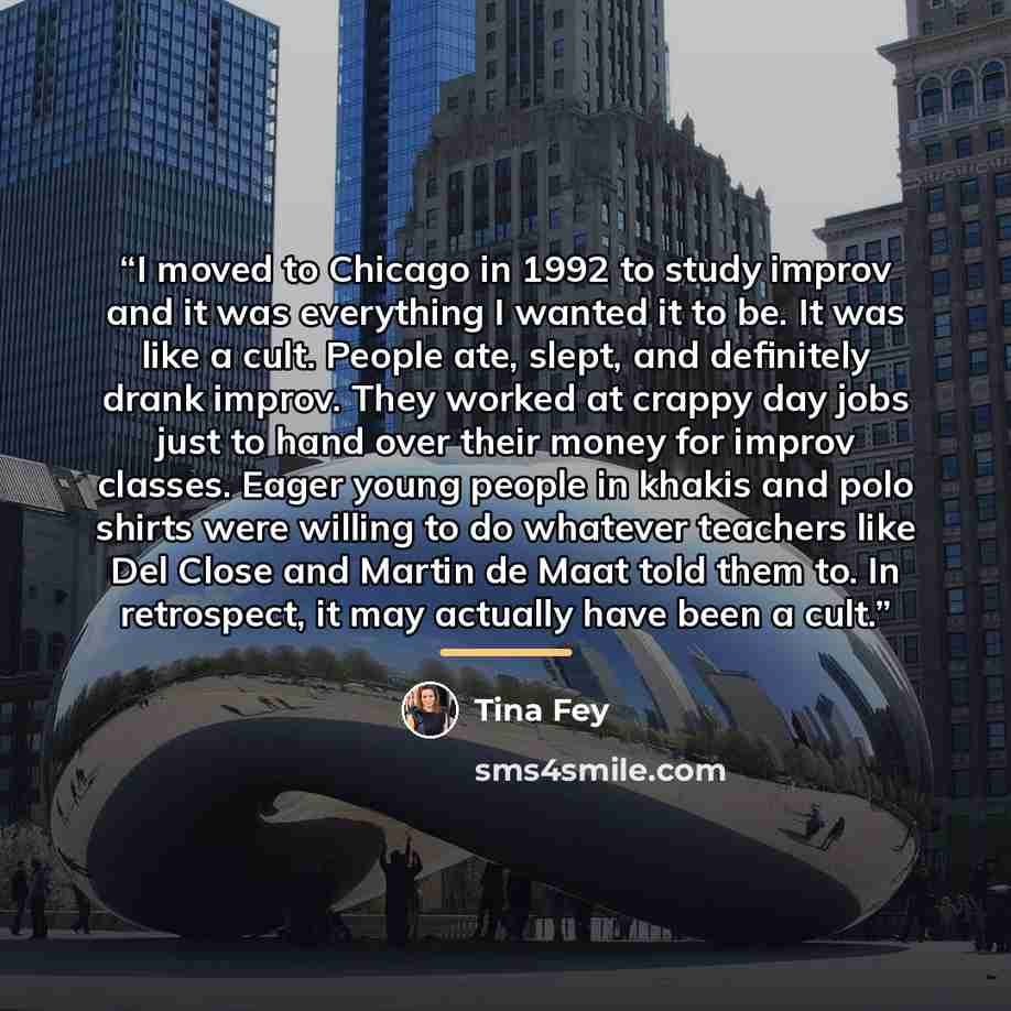 “I moved to Chicago in 1992 to study improv and it was everything I wanted it to be. It was like a cult. People ate, slept, and definitely drank improv. They worked at crappy day jobs just to hand over their money for improv classes. Eager young people in khakis and polo shirts were willing to do…” quote by Tina Fey