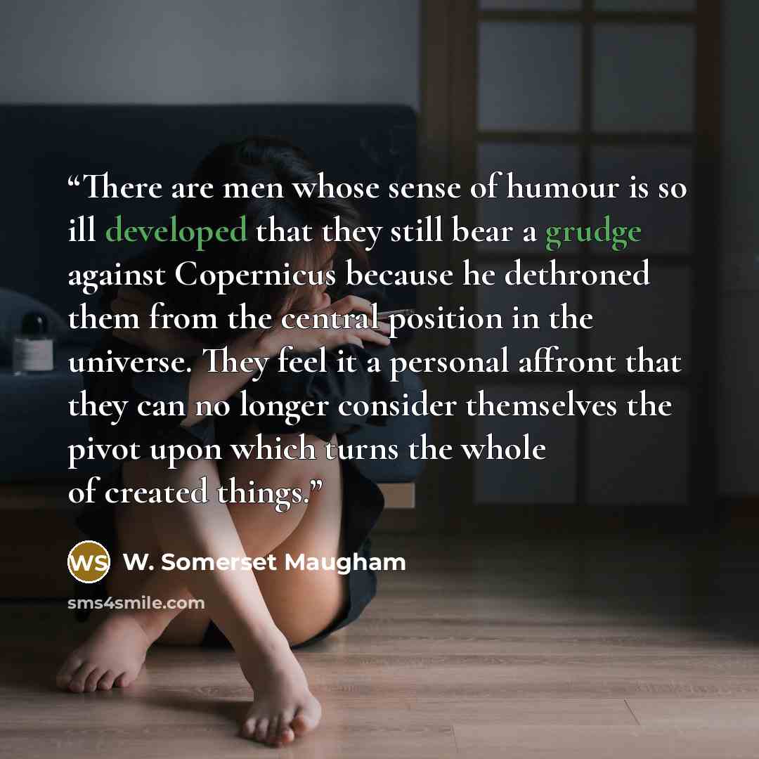 “There are men whose sense of humour is so ill developed that they still bear a grudge against Copernicus because he dethroned them from the central position in the universe. They feel it a personal affront that they can no longer consider themselves the pivot upon which turns the whole of created…” quote by W. Somerset Maugham