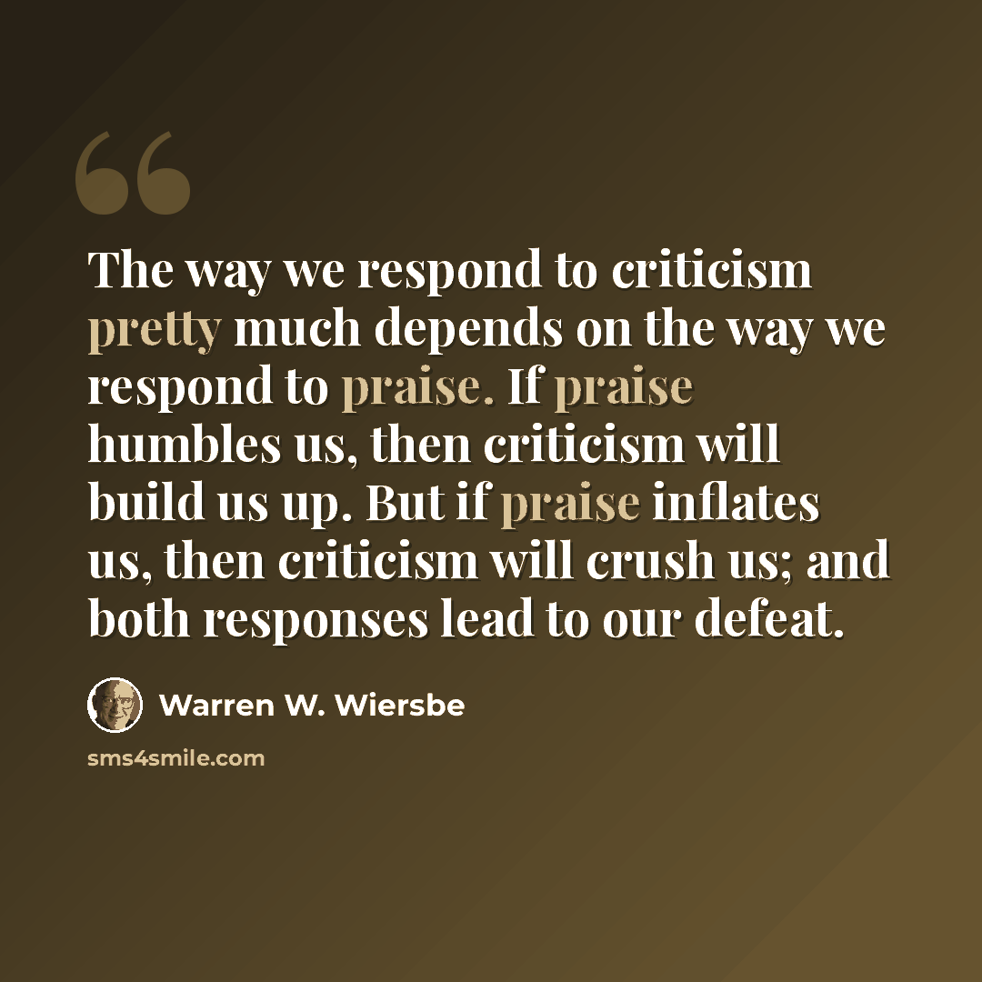 “The way we respond to criticism pretty much depends on the way we respond to praise. If praise humbles us, then criticism will build us up. But if praise inflates us, then criticism will crush us; and both responses lead to our defeat.” quote by Warren W. Wiersbe