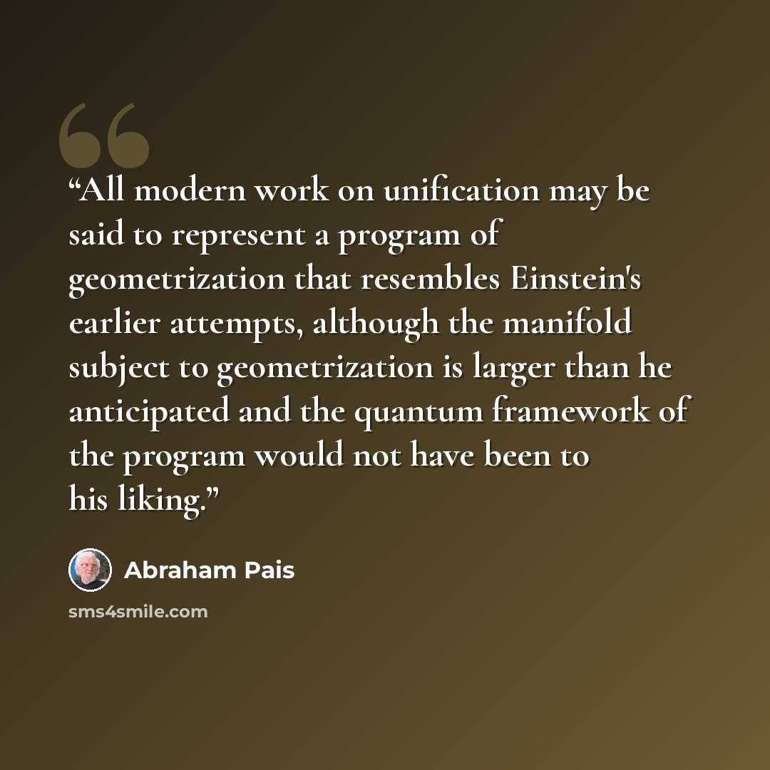 “All modern work on unification may be said to represent a program of geometrization that resembles Einstein's earlier attempts, although the manifold subject to geometrization is larger than he anticipated and the quantum framework of the program would not have been to his liking.” quote by Abraham Pais