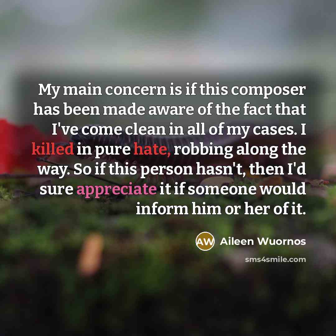 “My main concern is if this composer has been made aware of the fact that I've come clean in all of my cases. I killed in pure hate, robbing along the way. So if this person hasn't, then I'd sure appreciate it if someone would inform him or her of it.” quote by Aileen Wuornos