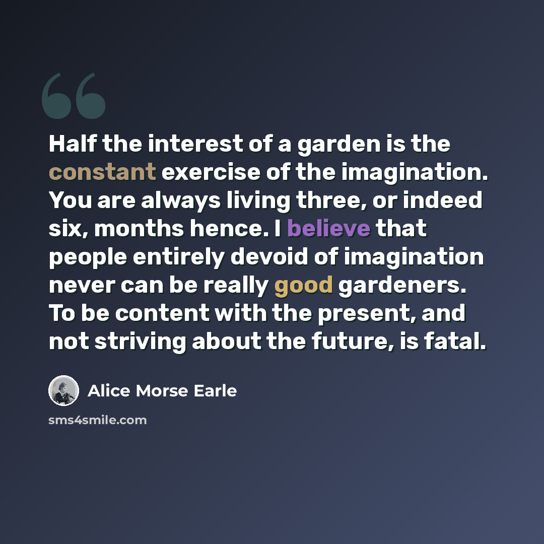 “Half the interest of a garden is the constant exercise of the imagination. You are always living three, or indeed six, months hence. I believe that people entirely devoid of imagination never can be really good gardeners. To be content with the present, and not striving about the future, is fatal.” quote by Alice Morse Earle
