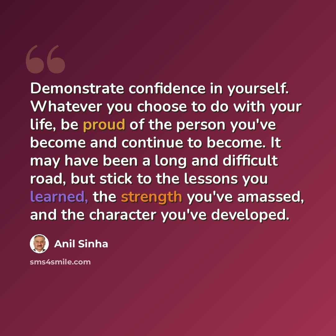 “Demonstrate confidence in yourself. Whatever you choose to do with your life, be proud of the person you've become and continue to become. It may have been a long and difficult road, but stick to the lessons you learned, the strength you've amassed, and the character you've developed.” quote by Anil Sinha