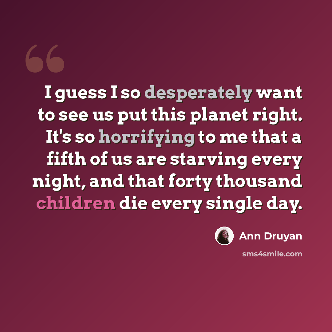 “I guess I so desperately want to see us put this planet right. It's so horrifying to me that a fifth of us are starving every night, and that forty thousand children die every single day.” quote by Ann Druyan