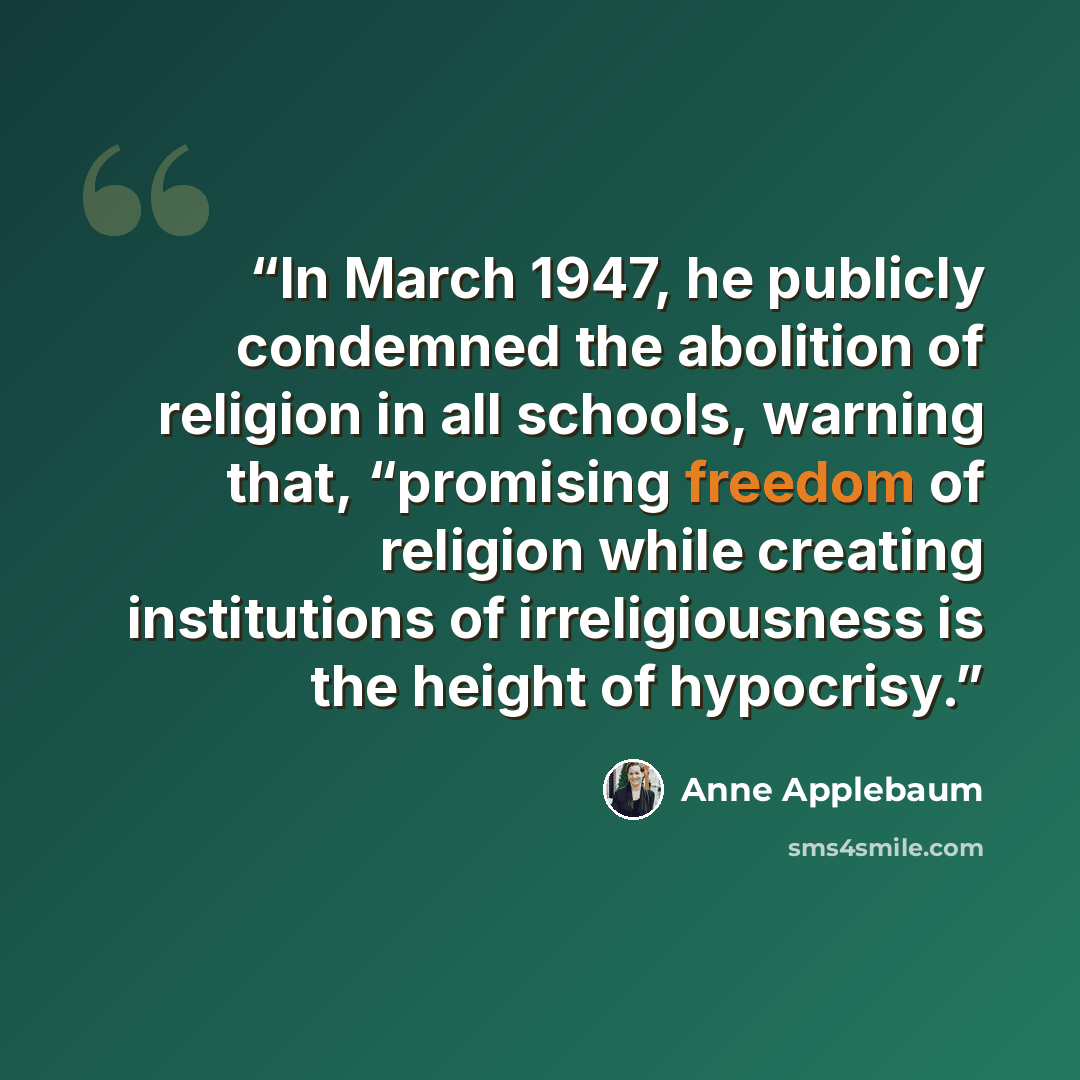 “In March 1947, he publicly condemned the abolition of religion in all schools, warning that, “promising freedom of religion while creating institutions of irreligiousness is the height of hypocrisy.” quote by Anne Applebaum