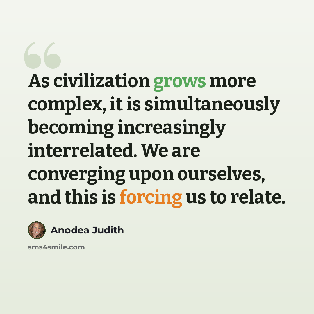 “As civilization grows more complex, it is simultaneously becoming increasingly interrelated. We are converging upon ourselves, and this is forcing us to relate.” quote by Anodea Judith
