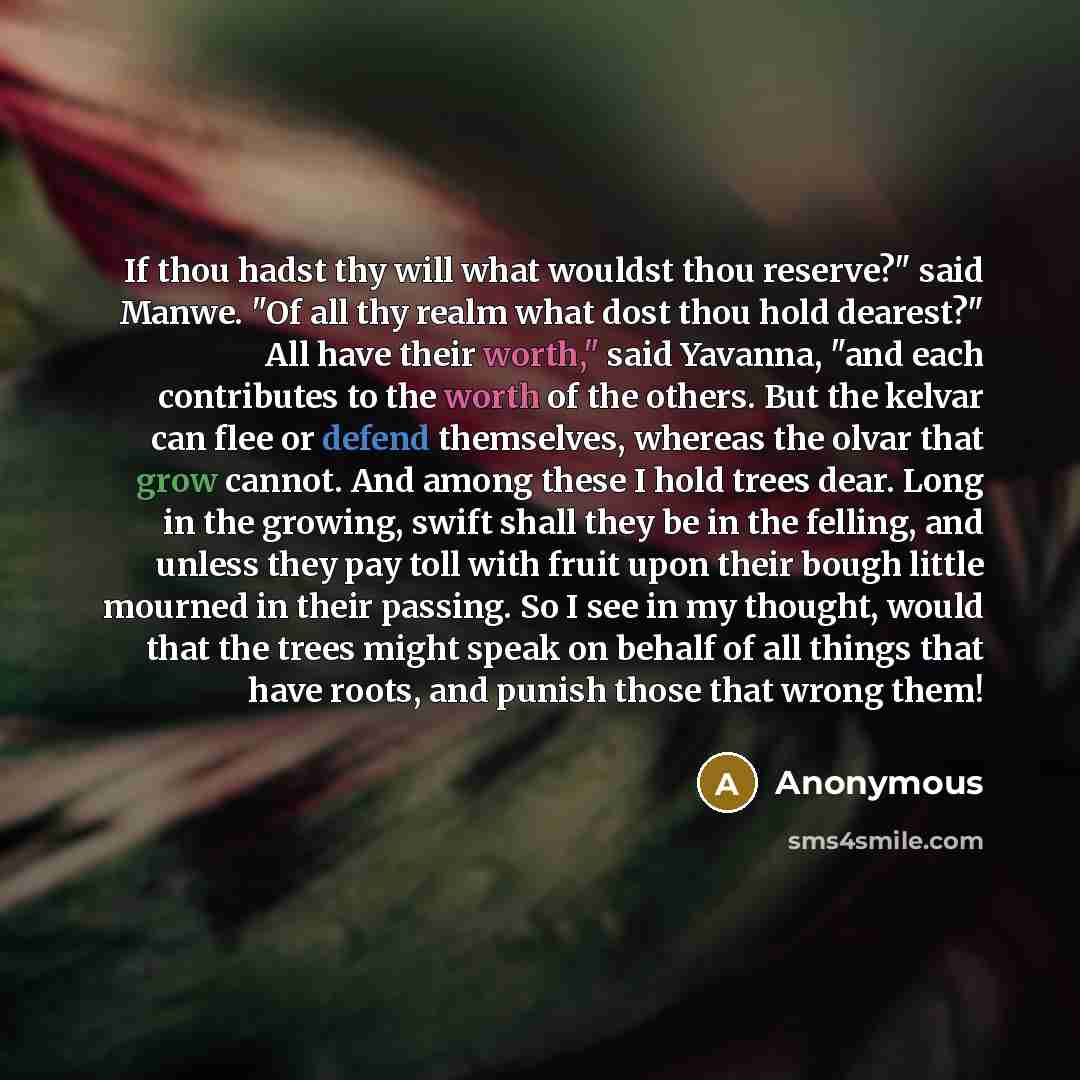 “If thou hadst thy will what wouldst thou reserve?" said Manwe. "Of all thy realm what dost thou hold dearest?" All have their worth," said Yavanna, "and each contributes to the worth of the others. But the kelvar can flee or defend themselves, whereas the olvar that grow cannot. And among these I…” quote by Anonymous