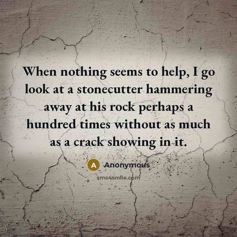 “When nothing seems to help, I go look at a stonecutter hammering away at his rock perhaps a hundred times without as much as a crack showing in it.” quote by Anonymous