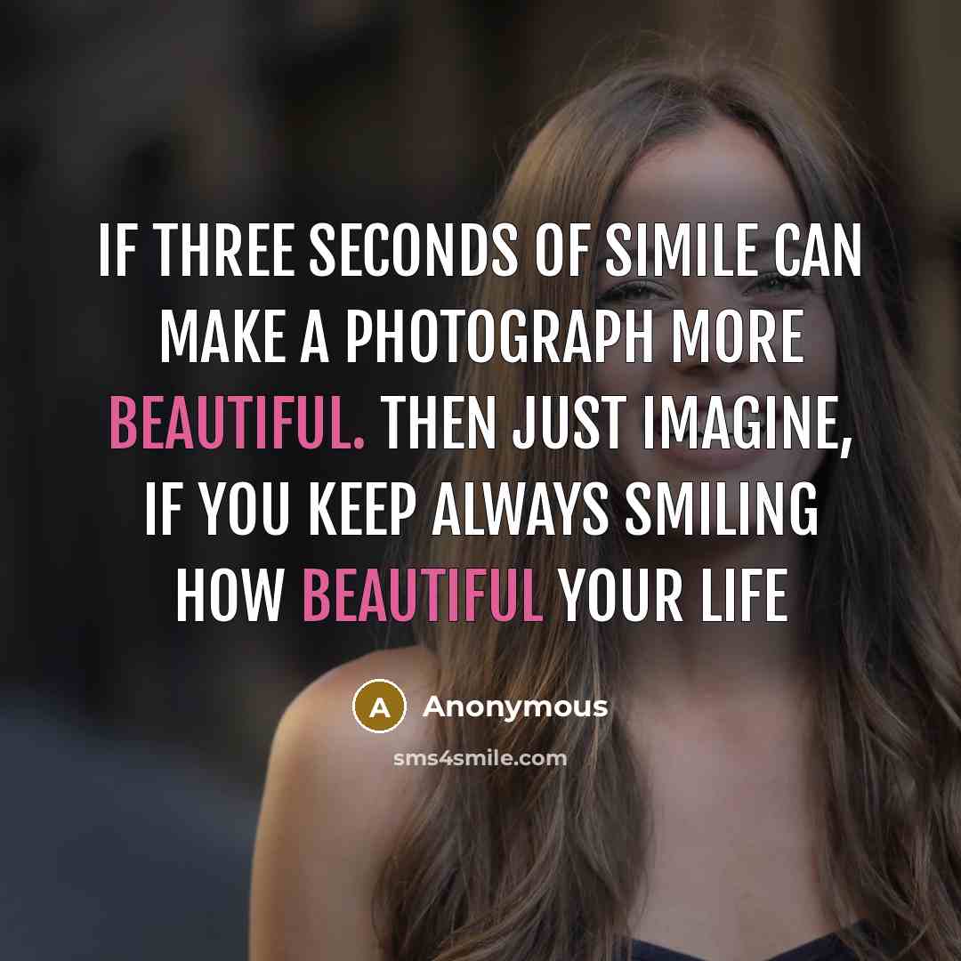 “If three seconds of simile can make a photograph more beautiful. Then just imagine, if you keep always smiling how beautiful your life” quote by Anonymous