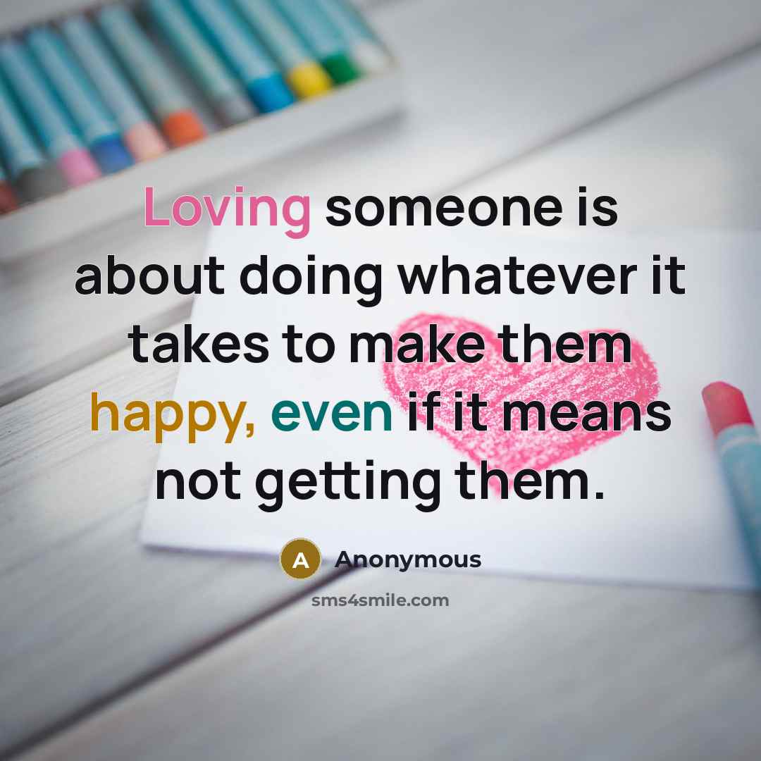 “Loving someone is about doing whatever it takes to make them happy, even if it means not getting them.” quote by Anonymous
