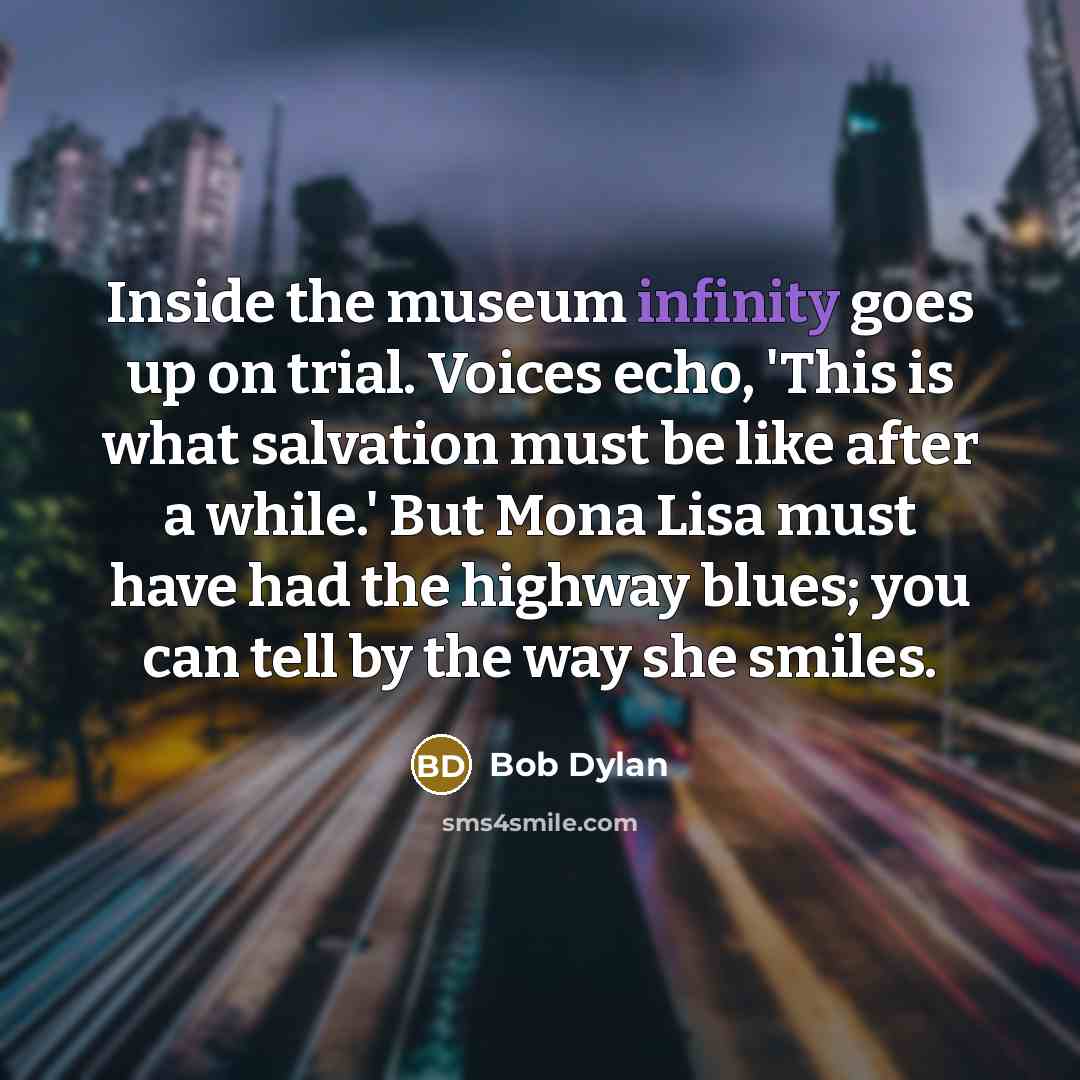 “Inside the museum infinity goes up on trial. Voices echo, 'This is what salvation must be like after a while.' But Mona Lisa must have had the highway blues; you can tell by the way she smiles.” quote by Bob Dylan