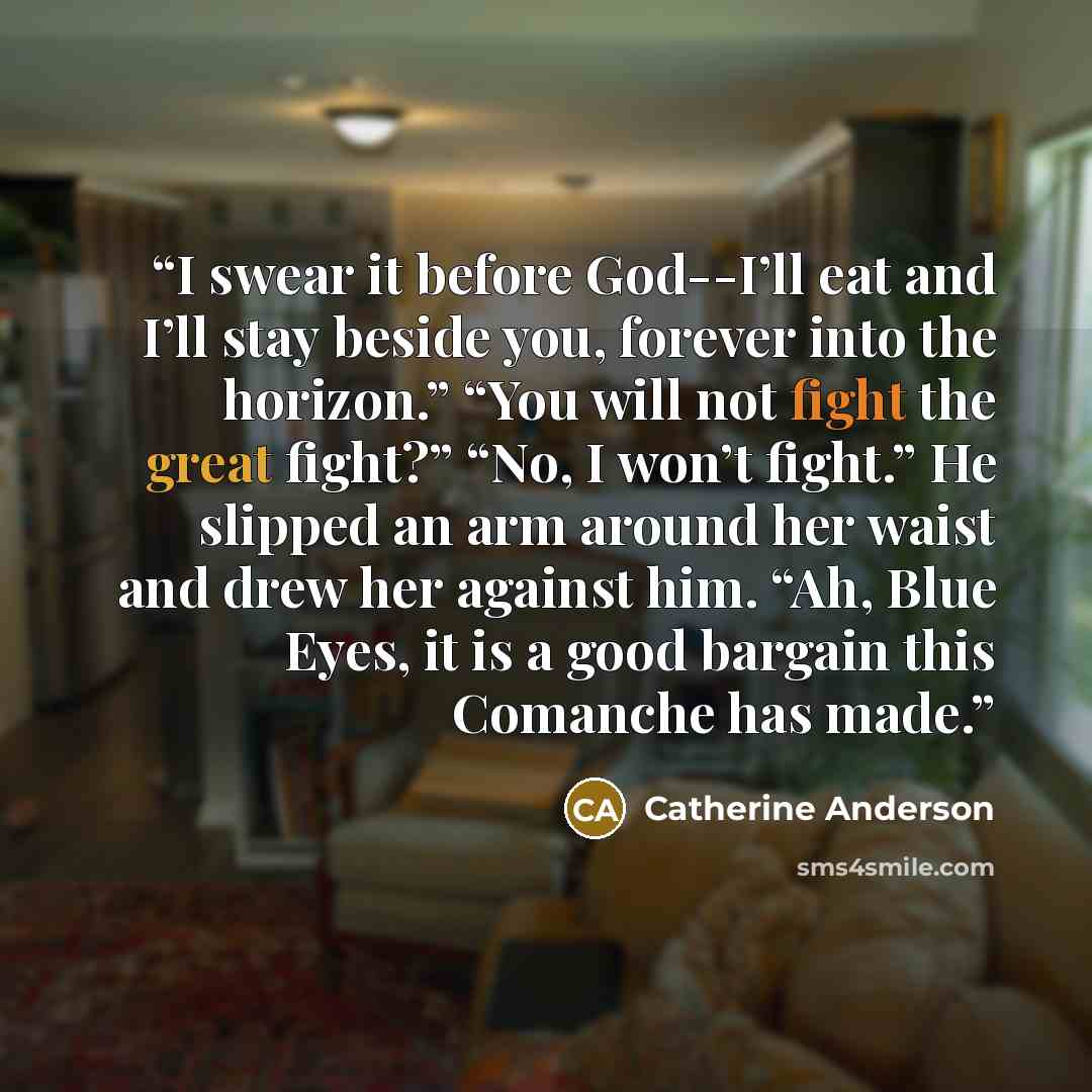 “I swear it before God--I’ll eat and I’ll stay beside you, forever into the horizon.” “You will not fight the great fight?” “No, I won’t fight.” He slipped an arm around her waist and drew her against him. “Ah, Blue Eyes, it is a good bargain this Comanche has made.” quote by Catherine Anderson