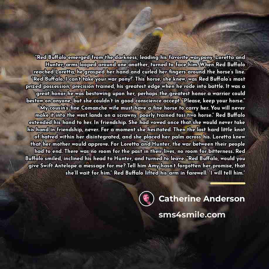“Red Buffalo emerged from the darkness, leading his favorite war pony. Loretta and Hunter, arms looped around one another, turned to face him. When Red Buffalo reached Loretta, he grasped her hand and curled her fingers around the horse’s line. “Red Buffalo, I can’t take your war pony!” This horse…” quote by Catherine Anderson