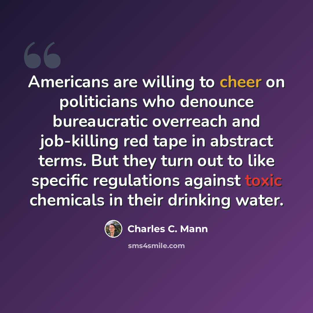 “Americans are willing to cheer on politicians who denounce bureaucratic overreach and job-killing red tape in abstract terms. But they turn out to like specific regulations against toxic chemicals in their drinking water.” quote by Charles C. Mann