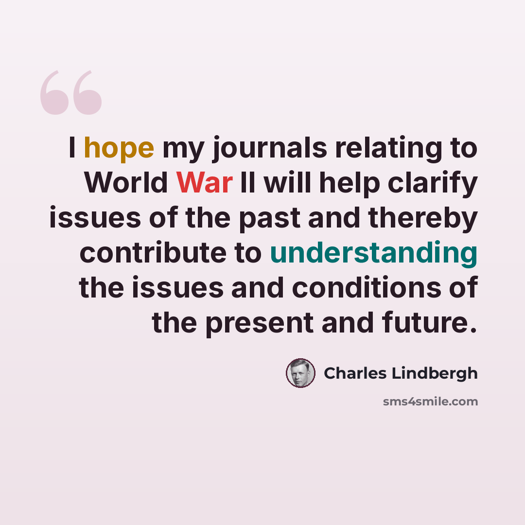 “I hope my journals relating to World War II will help clarify issues of the past and thereby contribute to understanding the issues and conditions of the present and future.” quote by Charles Lindbergh