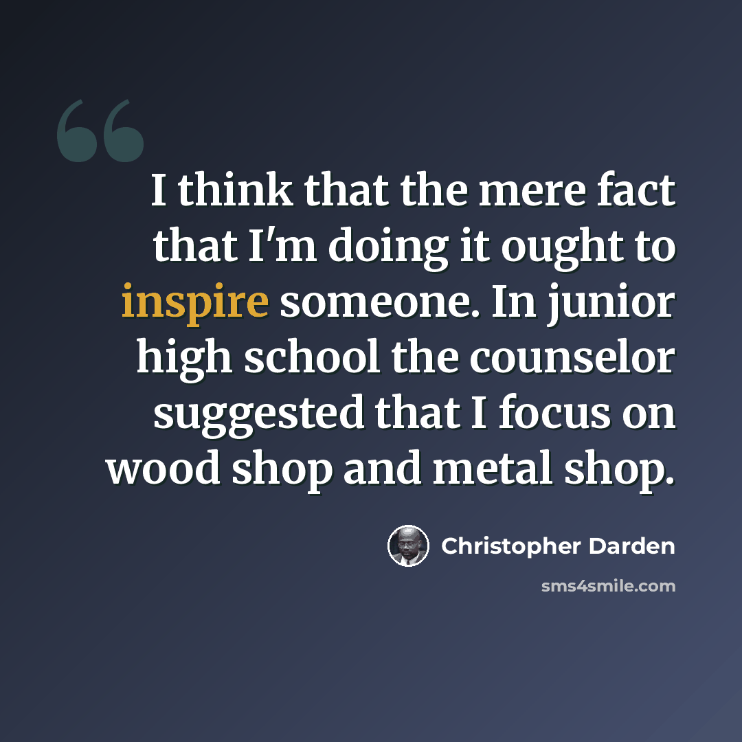 “I think that the mere fact that I'm doing it ought to inspire someone. In junior high school the counselor suggested that I focus on wood shop and metal shop.” quote by Christopher Darden