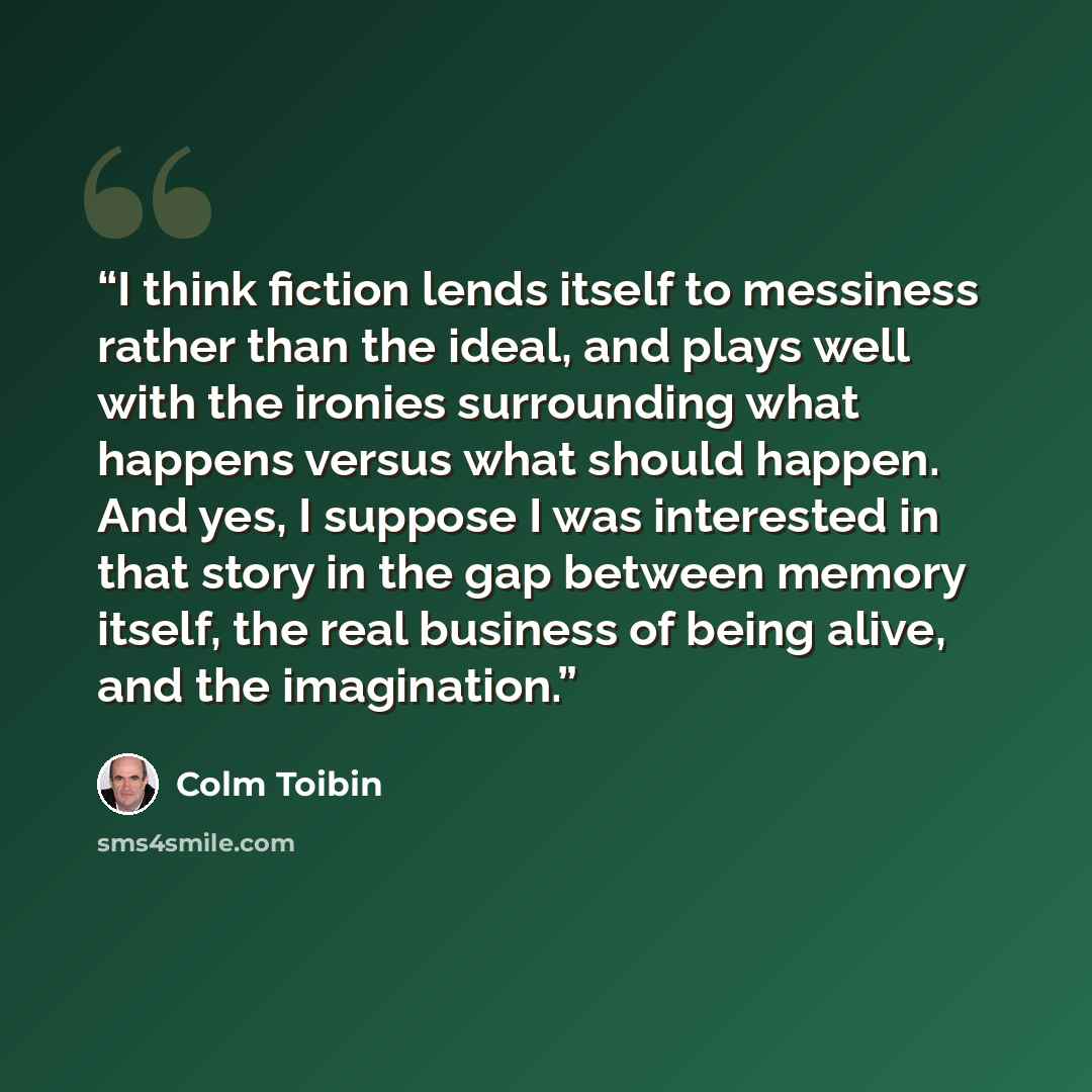 “I think fiction lends itself to messiness rather than the ideal, and plays well with the ironies surrounding what happens versus what should happen. And yes, I suppose I was interested in that story in the gap between memory itself, the real business of being alive, and the imagination.” quote by Colm Tóibín