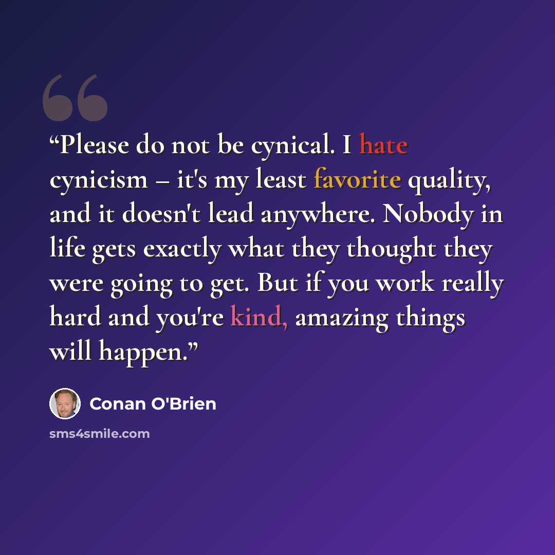 “Please do not be cynical. I hate cynicism – it's my least favorite quality, and it doesn't lead anywhere. Nobody in life gets exactly what they thought they were going to get. But if you work really hard and you're kind, amazing things will happen.” quote by Conan O'Brien