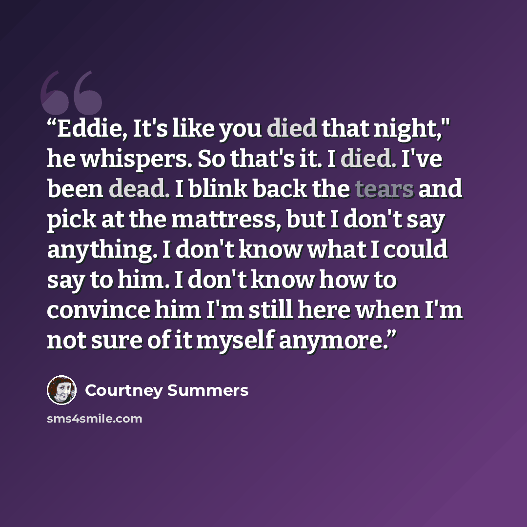 “Eddie, It's like you died that night," he whispers. So that's it. I died. I've been dead. I blink back the tears and pick at the mattress, but I don't say anything. I don't know what I could say to him. I don't know how to convince him I'm still here when I'm not sure of it myself anymore.” quote by Courtney Summers