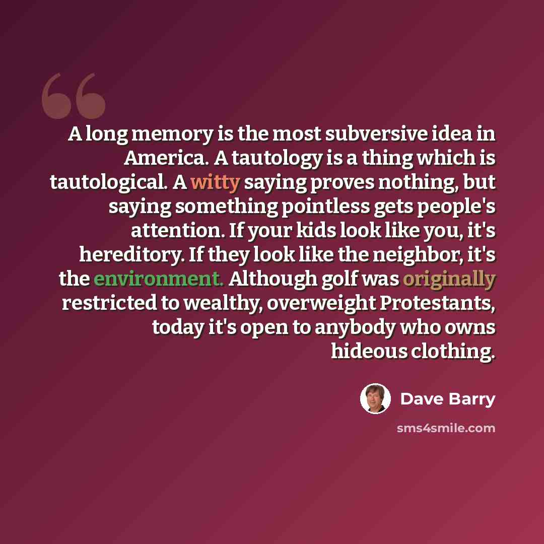 “A long memory is the most subversive idea in America. A tautology is a thing which is tautological. A witty saying proves nothing, but saying something pointless gets people's attention. If your kids look like you, it's hereditory. If they look like the neighbor, it's the environment. Although…” quote by Dave Barry