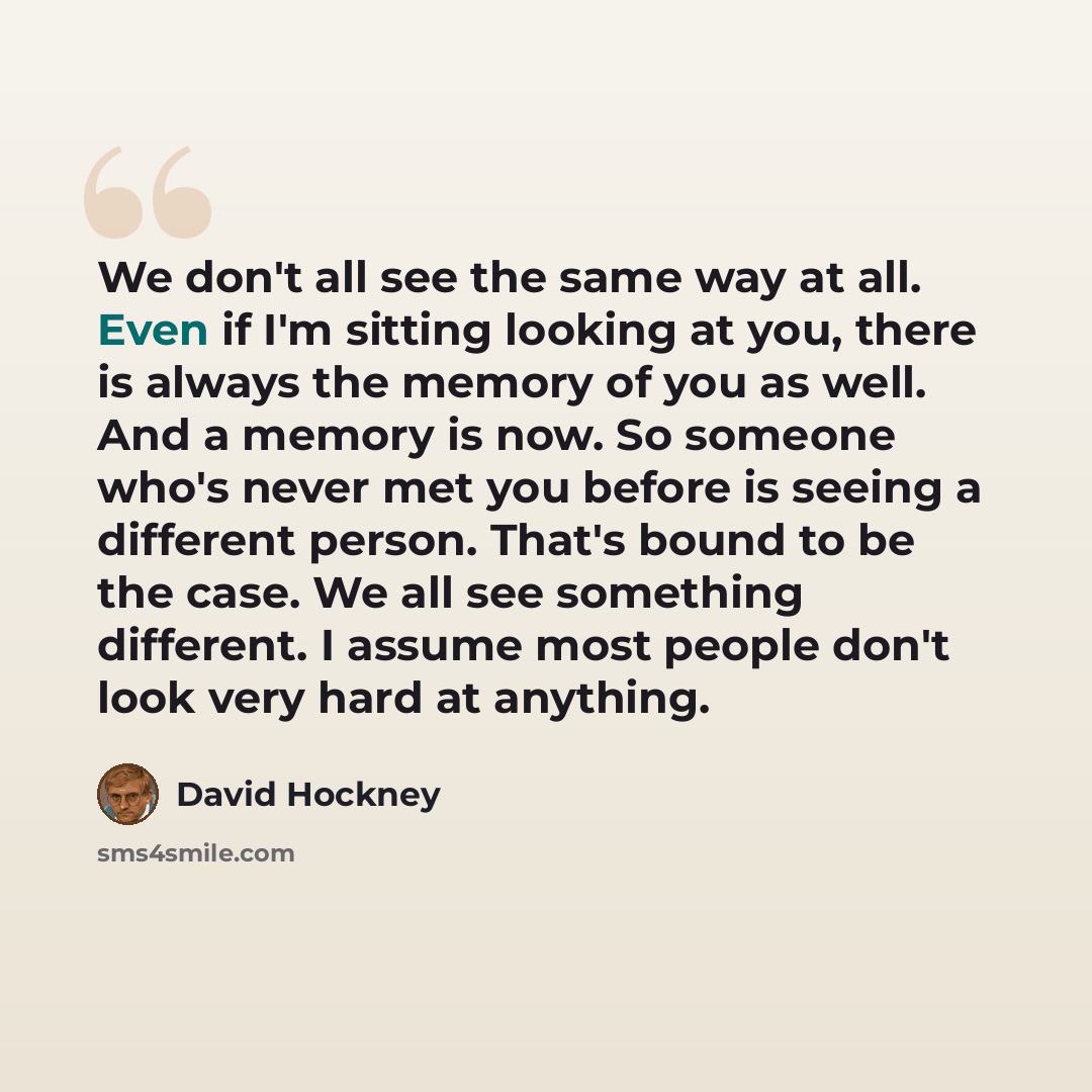 “We don't all see the same way at all. Even if I'm sitting looking at you, there is always the memory of you as well. And a memory is now. So someone who's never met you before is seeing a different person. That's bound to be the case. We all see something different. I assume most people don't look…” quote by David Hockney