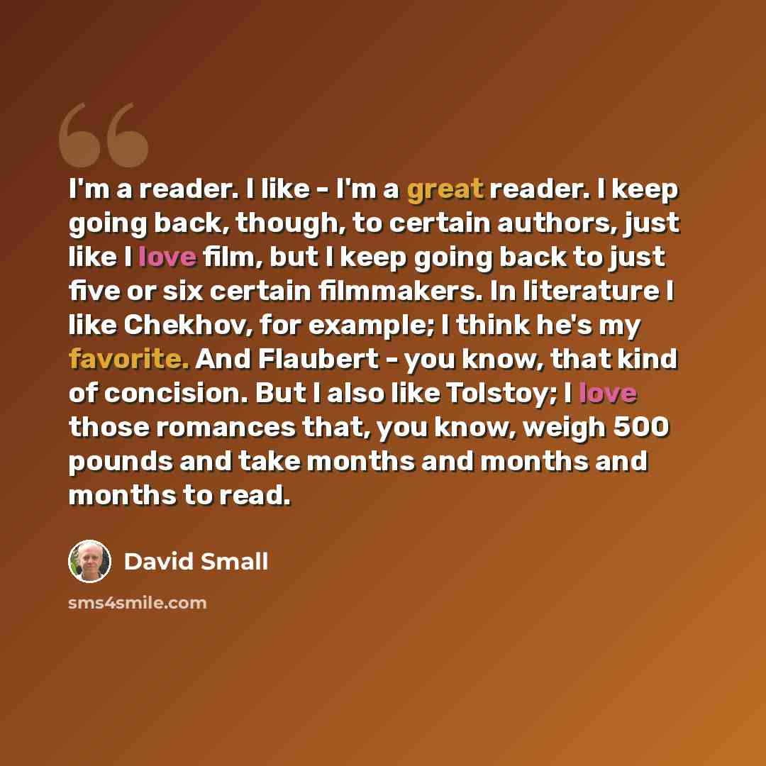 “I'm a reader. I like - I'm a great reader. I keep going back, though, to certain authors, just like I love film, but I keep going back to just five or six certain filmmakers. In literature I like Chekhov, for example; I think he's my favorite. And Flaubert - you know, that kind of concision. But I…” quote by David Small