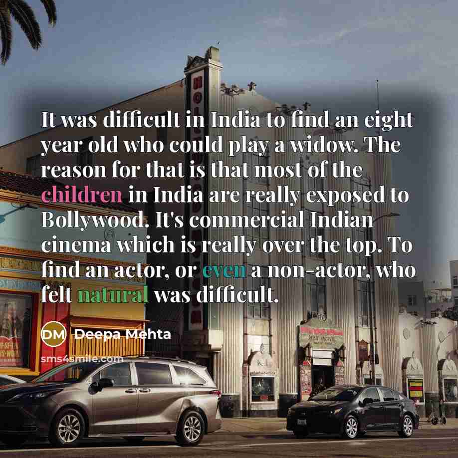 “It was difficult in India to find an eight year old who could play a widow. The reason for that is that most of the children in India are really exposed to Bollywood. It's commercial Indian cinema which is really over the top. To find an actor, or even a non-actor, who felt natural was difficult.” quote by Deepa Mehta