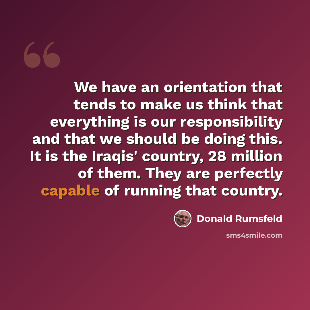 “We have an orientation that tends to make us think that everything is our responsibility and that we should be doing this. It is the Iraqis' country, 28 million of them. They are perfectly capable of running that country.” quote by Donald Rumsfeld