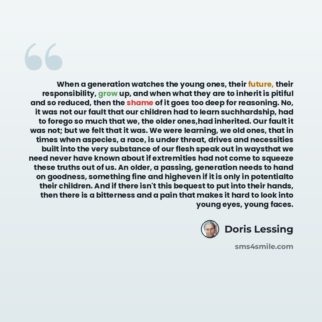 “When a generation watches the young ones, their future, their responsibility, grow up, and when what they are to inherit is pitiful and so reduced, then the shame of it goes too deep for reasoning. No, it was not our fault that our children had to learn suchhardship, had to forego so much that we…” quote by Doris Lessing