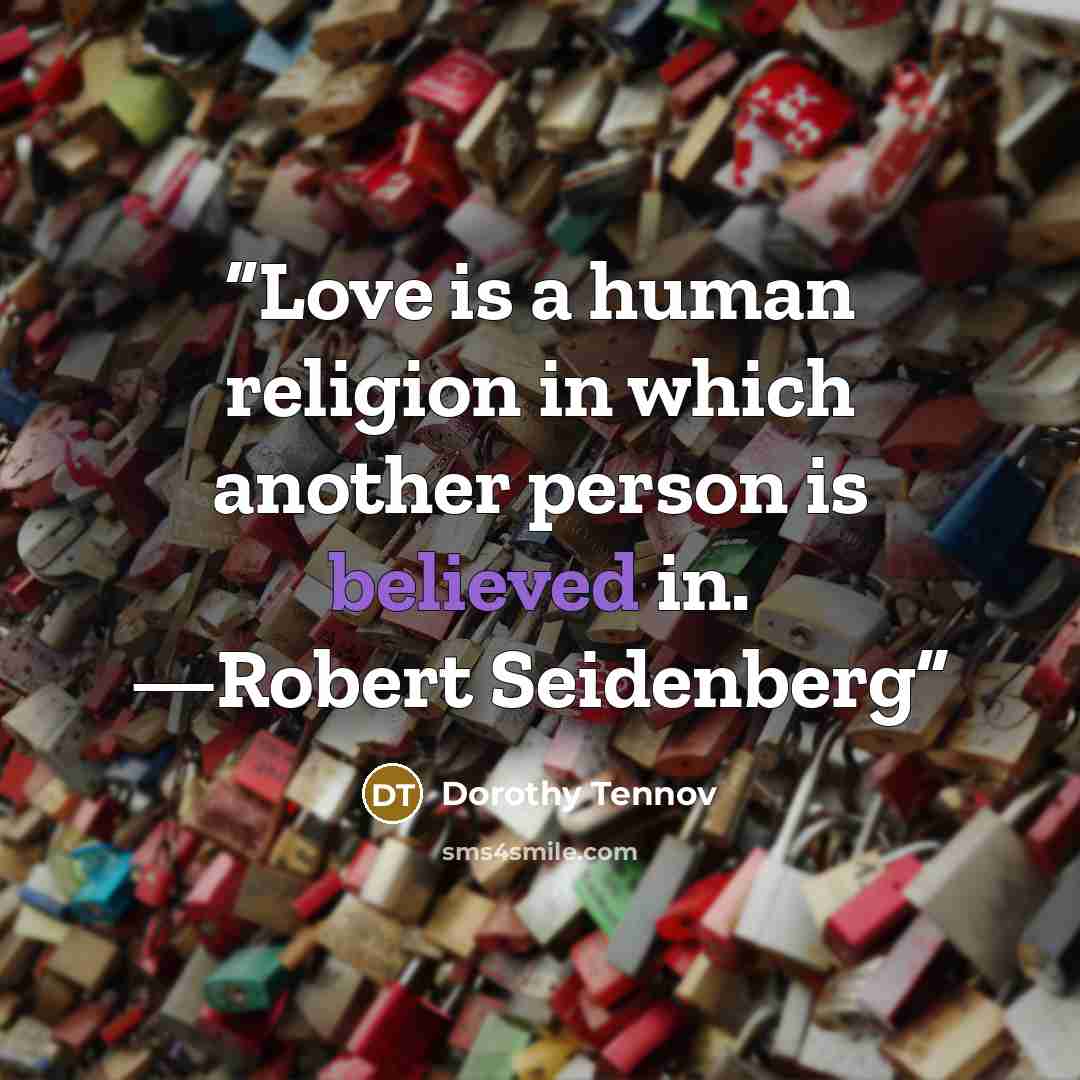 “Love is a human religion in which another person is believed in. —Robert Seidenberg” quote by Dorothy Tennov