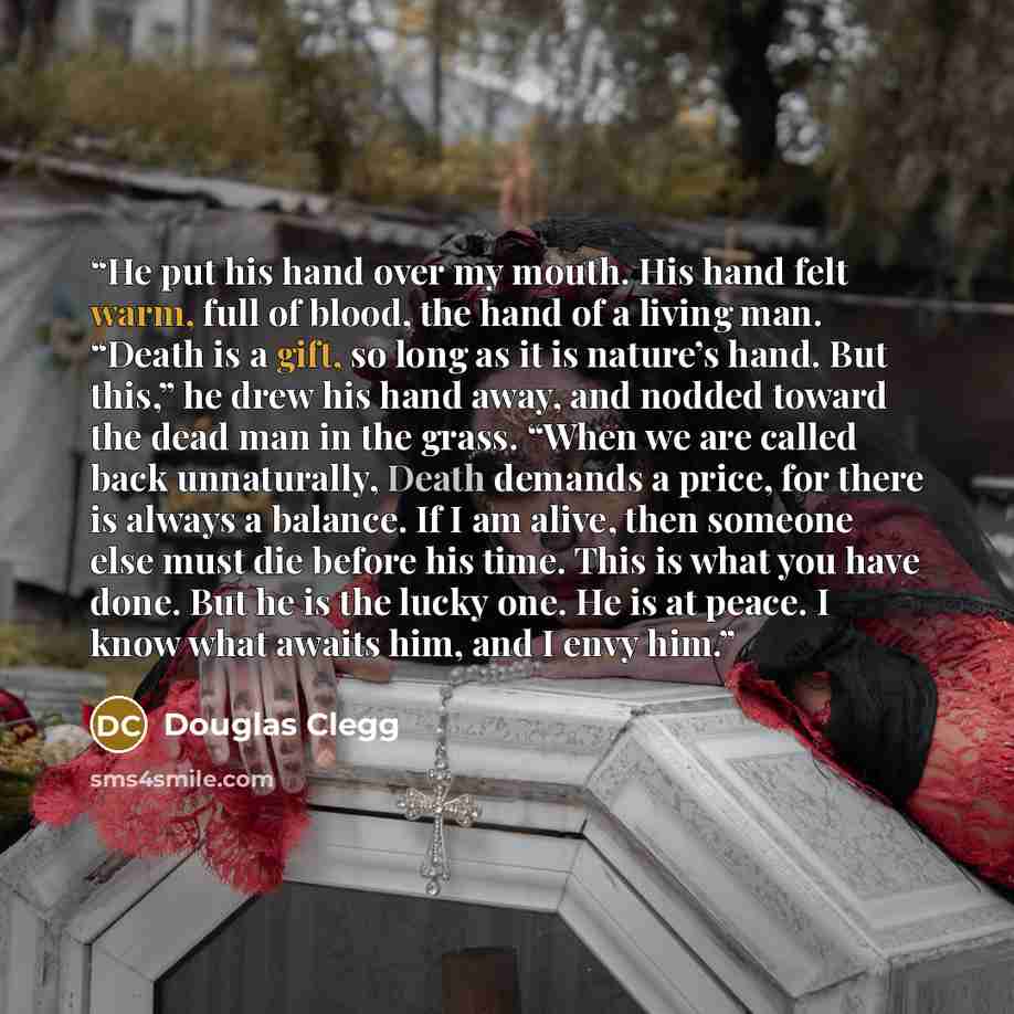 “He put his hand over my mouth. His hand felt warm, full of blood, the hand of a living man. “Death is a gift, so long as it is nature’s hand. But this,” he drew his hand away, and nodded toward the dead man in the grass. “When we are called back unnaturally, Death demands a price, for there is…” quote by Douglas Clegg