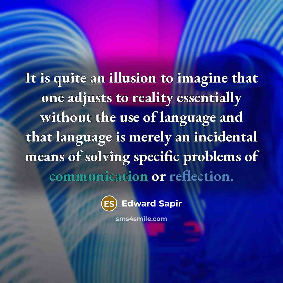“It is quite an illusion to imagine that one adjusts to reality essentially without the use of language and that language is merely an incidental means of solving specific problems of communication or reflection.” quote by Edward Sapir