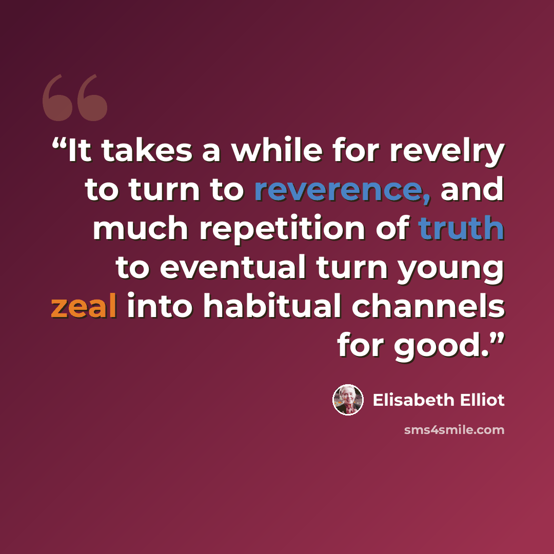 “It takes a while for revelry to turn to reverence, and much repetition of truth to eventual turn young zeal into habitual channels for good.” quote by Elisabeth Elliot