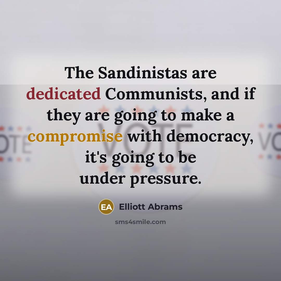 “The Sandinistas are dedicated Communists, and if they are going to make a compromise with democracy, it's going to be under pressure.” quote by Elliott Abrams