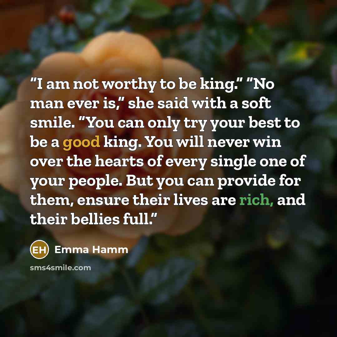 “I am not worthy to be king.” “No man ever is,” she said with a soft smile. “You can only try your best to be a good king. You will never win over the hearts of every single one of your people. But you can provide for them, ensure their lives are rich, and their bellies full.” quote by Emma Hamm