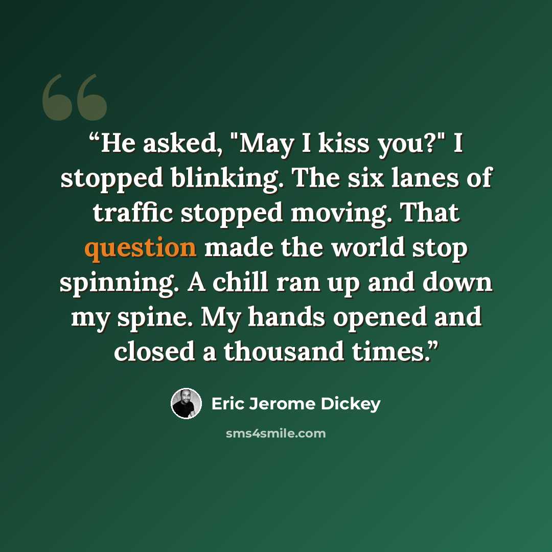 “He asked, "May I kiss you?" I stopped blinking. The six lanes of traffic stopped moving. That question made the world stop spinning. A chill ran up and down my spine. My hands opened and closed a thousand times.” quote by Eric Jerome Dickey